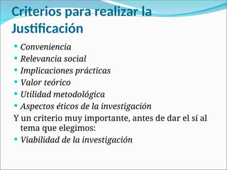 Criterios para realizar la
Justificación
 Conveniencia
 Relevancia social
 Implicaciones prácticas
 Valor teórico
 Utilidad metodológica
 Aspectos éticos de la investigación
Y un criterio muy importante, antes de dar el sí al
tema que elegimos:
 Viabilidad de la investigación
 