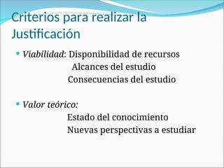 Criterios para realizar la
Justificación
 Viabilidad: Disponibilidad de recursos
Alcances del estudio
Consecuencias del estudio
 Valor teórico:
Estado del conocimiento
Nuevas perspectivas a estudiar
 