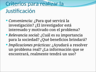 Criterios para realizar la
Justificación
 Conveniencia: ¿Para qué servirá la
investigación? ¿El investigador está
interesado y motivado con el problema?
 Relevancia social: ¿Cuál es su importancia
para la sociedad? ¿Qué beneficios brindará?
 Implicaciones prácticas: ¿Ayudará a resolver
un problema real? ¿La información que se
encontrará, realmente tendrá un uso?
 