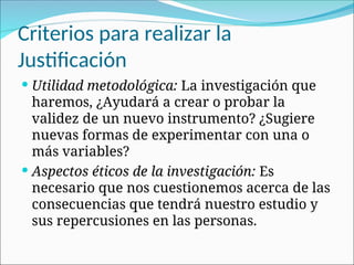 Criterios para realizar la
Justificación
 Utilidad metodológica: La investigación que
haremos, ¿Ayudará a crear o probar la
validez de un nuevo instrumento? ¿Sugiere
nuevas formas de experimentar con una o
más variables?
 Aspectos éticos de la investigación: Es
necesario que nos cuestionemos acerca de las
consecuencias que tendrá nuestro estudio y
sus repercusiones en las personas.
 