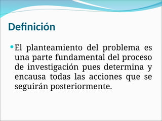 Definición
El planteamiento del problema es
una parte fundamental del proceso
de investigación pues determina y
encausa todas las acciones que se
seguirán posteriormente.
 