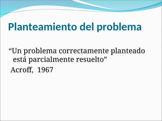 Planteamiento del problema
“Un problema correctamente planteado
está parcialmente resuelto”
Acroff, 1967
 
