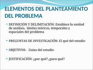 ELEMENTOS DEL PLANTEAMIENTO
DEL PROBLEMA
 DEFINICIÓN Y DELIMITACIÓN: Establece la unidad
de análisis, límites teóricos, temporales y
espaciales del problema
 PREGUNTAS DE INVESTIGACIÓN: El qué del estudio
 OBJETIVOS: Guías del estudio
 JUSTIFICACIÓN: ¿por qué? ¿para qué?
 