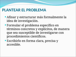PLANTEAR EL PROBLEMA
 Afinar y estructurar más formalmente la
idea de investigación.
 Formular el problema específico en
términos concretos y explícitos, de manera
que sea susceptible de investigarse con
procedimientos científicos.
 Escribirlo en forma clara, precisa y
accesible.
 