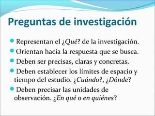 Preguntas de investigación
Representan el ¿Qué? de la investigación.
Orientan hacia la respuesta que se busca.
Deben ser precisas, claras y concretas.
Deben establecer los límites de espacio y
tiempo del estudio. ¿Cuándo?, ¿Dónde?
Deben precisar las unidades de
observación. ¿En qué o en quiénes?
 