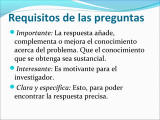 Requisitos de las preguntas
Importante: La respuesta añade,
complementa o mejora el conocimiento
acerca del problema. Que el conocimiento
que se obtenga sea sustancial.
Interesante: Es motivante para el
investigador.
Clara y específica: Esto, para poder
encontrar la respuesta precisa.
 