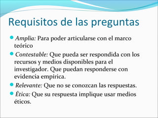 Requisitos de las preguntas
Amplia: Para poder articularse con el marco
teórico
Contestable: Que pueda ser respondida con los
recursos y medios disponibles para el
investigador. Que puedan responderse con
evidencia empírica.
Relevante: Que no se conozcan las respuestas.
Ética: Que su respuesta implique usar medios
éticos.
 