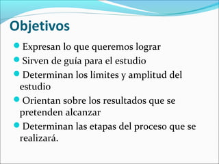 Objetivos
Expresan lo que queremos lograr
Sirven de guía para el estudio
Determinan los límites y amplitud del
estudio
Orientan sobre los resultados que se
pretenden alcanzar
Determinan las etapas del proceso que se
realizará.
 