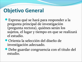Objetivo General
Expresa qué se hará para responder a la
pregunta principal de investigación
(pregunta rectora), quiénes serán los
sujetos, el lugar y tiempo en que se realizará
el estudio.
Orienta la selección del diseño de
investigación adecuado.
Debe guardar congruencia con el título del
estudio.
 