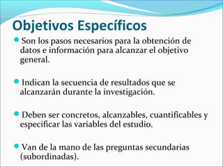 Objetivos Específicos
Son los pasos necesarios para la obtención de
datos e información para alcanzar el objetivo
general.
Indican la secuencia de resultados que se
alcanzarán durante la investigación.
Deben ser concretos, alcanzables, cuantificables y
especificar las variables del estudio.
Van de la mano de las preguntas secundarias
(subordinadas).
 