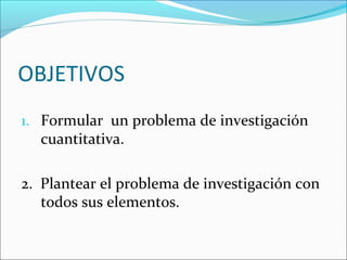 OBJETIVOS
1. Formular un problema de investigación
cuantitativa.
2. Plantear el problema de investigación con
todos sus elementos.
 