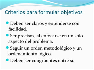 Criterios para formular objetivos
Deben ser claros y entenderse con
facilidad.
Ser precisos, al enfocarse en un solo
aspecto del problema.
Seguir un orden metodológico y un
ordenamiento lógico.
Deben ser congruentes entre si.
 