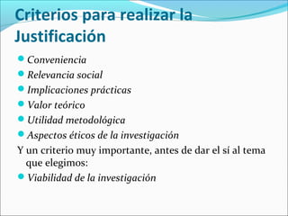 Criterios para realizar la
Justificación
Conveniencia
Relevancia social
Implicaciones prácticas
Valor teórico
Utilidad metodológica
Aspectos éticos de la investigación
Y un criterio muy importante, antes de dar el sí al tema
que elegimos:
Viabilidad de la investigación
 