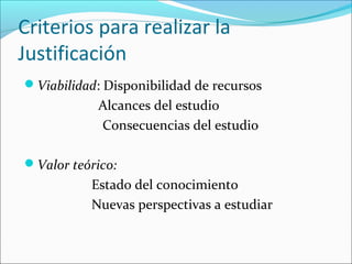 Criterios para realizar la
Justificación
Viabilidad: Disponibilidad de recursos
Alcances del estudio
Consecuencias del estudio
Valor teórico:
Estado del conocimiento
Nuevas perspectivas a estudiar
 