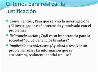Criterios para realizar la
Justificación
Conveniencia: ¿Para qué servirá la investigación?
¿El investigador está interesado y motivado con el
problema?
Relevancia social: ¿Cuál es su importancia para la
sociedad? ¿Qué beneficios brindará?
Implicaciones prácticas: ¿Ayudará a resolver un
problema real? ¿La información que se
encontrará, realmente tendrá un uso?
 