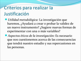 Criterios para realizar la
Justificación
Utilidad metodológica: La investigación que
haremos, ¿Ayudará a crear o probar la validez de
un nuevo instrumento? ¿Sugiere nuevas formas de
experimentar con una o más variables?
Aspectos éticos de la investigación: Es necesario
que nos cuestionemos acerca de las consecuencias
que tendrá nuestro estudio y sus repercusiones en
las personas.
 