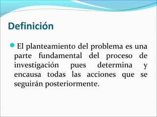 Definición
El planteamiento del problema es una
parte fundamental del proceso de
investigación pues determina y
encausa todas las acciones que se
seguirán posteriormente.
 
