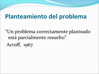 Planteamiento del problema
“Un problema correctamente planteado
está parcialmente resuelto”
Acroff, 1967
 
