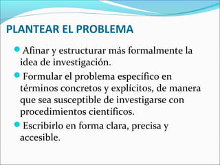 PLANTEAR EL PROBLEMA
Afinar y estructurar más formalmente la
idea de investigación.
Formular el problema específico en
términos concretos y explícitos, de manera
que sea susceptible de investigarse con
procedimientos científicos.
Escribirlo en forma clara, precisa y
accesible.
 