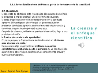 La c i e n cia y
e l e nfo que
c i e nt ífico
5.1.1. Identificación de un problema a partir de la observación de la realidad
3. Kerlinger, F. N., & Lee, H. B. (2002). Investigación del comportamiento:
Métodos de investigación en ciencias sociales (4.ª ed.). McGraw-Hill
Interamericana. Capítulo 1. La ciencia y el enfoque científico, p. 14.
Contenido: Problema–obstáculo–idea.
3.2. El obstáculo
El concepto de obstáculo está relacionado con aquello que genera
la dificultad o impide alcanzar una determinada situación.
El texto proporciona un ejemplo relacionado con la conducta
agresiva. El investigador observa que las personas pueden
presentar conductas agresivas en determinadas circunstancias y
comienza preguntándose por qué ocurre esto.
Después de observar, reflexionar y revisar información, llega a una
posible explicación:
la frustración conduce a la agresividad.
En este ejemplo, la frustración se entiende como un obstáculo
para alcanzar una meta.
Esto muestra algo importante: el problema no aparece
completamente elaborado desde el principio. Se va construyendo
a partir de la observación, la reflexión, el conocimiento previo y
nuevas observaciones.
Autor: Gabriel Oxsa Quispe
 