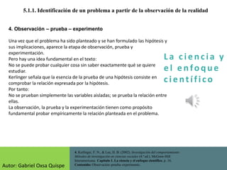 La c i e n cia y
e l e nfo que
c i e nt ífico
5.1.1. Identificación de un problema a partir de la observación de la realidad
4. Kerlinger, F. N., & Lee, H. B. (2002). Investigación del comportamiento:
Métodos de investigación en ciencias sociales (4.ª ed.). McGraw-Hill
Interamericana. Capítulo 1. La ciencia y el enfoque científico, p. 16.
Contenido: Observación–prueba–experimento.
4. Observación – prueba – experimento
Una vez que el problema ha sido planteado y se han formulado las hipótesis y
sus implicaciones, aparece la etapa de observación, prueba y
experimentación.
Pero hay una idea fundamental en el texto:
No se puede probar cualquier cosa sin saber exactamente qué se quiere
estudiar.
Kerlinger señala que la esencia de la prueba de una hipótesis consiste en
comprobar la relación expresada por la hipótesis.
Por tanto:
No se prueban simplemente las variables aisladas; se prueba la relación entre
ellas.
La observación, la prueba y la experimentación tienen como propósito
fundamental probar empíricamente la relación planteada en el problema.
Autor: Gabriel Oxsa Quispe
 