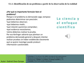 La c i e n cia y
e l e nfo que
c i e nt ífico
5.1.1. Identificación de un problema a partir de la observación de la realidad
4. Kerlinger, F. N., & Lee, H. B. (2002). Investigación del comportamiento:
Métodos de investigación en ciencias sociales (4.ª ed.). McGraw-Hill
Interamericana. Capítulo 1. La ciencia y el enfoque científico, p. 16.
Contenido: Observación–prueba–experimento.
¿Por qué es importante formular bien el
problema?
Porque si el problema es demasiado vago, tampoco
podremos determinar con precisión:
•qué debemos observar;
•qué debemos medir;
•qué relación queremos comprobar;
•qué evidencia necesitamos;
•cómo debemos realizar la prueba.
Por eso Kerlinger advierte que plantear un
problema demasiado general y después intentar
realizar pruebas sin haber establecido claramente
qué se quiere investigar puede producir
información cuestionable.
Autor: Gabriel Oxsa Quispe
 