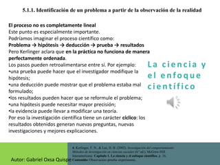La c i e n cia y
e l e nfo que
c i e nt ífico
5.1.1. Identificación de un problema a partir de la observación de la realidad
4. Kerlinger, F. N., & Lee, H. B. (2002). Investigación del comportamiento:
Métodos de investigación en ciencias sociales (4.ª ed.). McGraw-Hill
Interamericana. Capítulo 1. La ciencia y el enfoque científico, p. 16.
Contenido: Observación–prueba–experimento.
El proceso no es completamente lineal
Este punto es especialmente importante.
Podríamos imaginar el proceso científico como:
Problema → hipótesis → deducción → prueba → resultados
Pero Kerlinger aclara que en la práctica no funciona de manera
perfectamente ordenada.
Los pasos pueden retroalimentarse entre sí. Por ejemplo:
•una prueba puede hacer que el investigador modifique la
hipótesis;
•una deducción puede mostrar que el problema estaba mal
formulado;
•los resultados pueden hacer que se reformule el problema;
•una hipótesis puede necesitar mayor precisión;
•la evidencia puede llevar a modificar una teoría.
Por eso la investigación científica tiene un carácter cíclico: los
resultados obtenidos generan nuevas preguntas, nuevas
investigaciones y mejores explicaciones.
Autor: Gabriel Oxsa Quispe
 