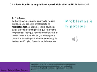 P ro b l ema s e
h i p ó tes is
5.1.1. Identificación de un problema a partir de la observación de la realidad
5. Kerlinger, F. N., & Lee, H. B. (2002). Investigación del comportamiento:
Métodos de investigación en ciencias sociales (4.ª ed.). McGraw-Hill
Interamericana. Capítulo 2. Problemas e hipótesis, p. 21. Contenido:
Problemas.
1. Problemas
Kerlinger comienza cuestionando la idea de
que la ciencia consiste simplemente en
recolectar hechos. Según el texto, acumular
datos sin una idea o hipótesis que los oriente
no permite saber qué hechos son relevantes ni
qué se debe buscar. Por eso, la investigación
científica necesita partir de una idea que guíe
la observación y la búsqueda de información.
Autor: Gabriel Oxsa Quispe
 