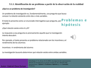 P ro b l ema s e
h i p ó tes is
5.1.1. Identificación de un problema a partir de la observación de la realidad
¿Qué es un problema de investigación?
Un problema de investigación es, fundamentalmente, una pregunta que busca
conocer la relación existente entre dos o más variables.
El texto lo presenta como un enunciado interrogativo que pregunta, por
ejemplo:
¿Qué relación existe entre A y B?
La respuesta a esa pregunta es precisamente aquello que la investigación
intenta descubrir.
Por ejemplo, el texto presenta un problema relacionado con los incentivos y el
rendimiento de los alumnos:
Incentivos → rendimiento del alumno
La investigación buscaría determinar qué relación existe entre ambas variables.
5. Kerlinger, F. N., & Lee, H. B. (2002). Investigación del comportamiento:
Métodos de investigación en ciencias sociales (4.ª ed.). McGraw-Hill
Interamericana. Capítulo 2. Problemas e hipótesis, p. 21. Contenido:
Problemas.
Autor: Gabriel Oxsa Quispe
 