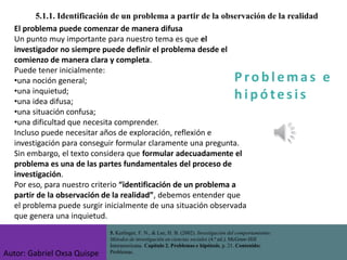 P ro b l ema s e
h i p ó tes is
5.1.1. Identificación de un problema a partir de la observación de la realidad
El problema puede comenzar de manera difusa
Un punto muy importante para nuestro tema es que el
investigador no siempre puede definir el problema desde el
comienzo de manera clara y completa.
Puede tener inicialmente:
•una noción general;
•una inquietud;
•una idea difusa;
•una situación confusa;
•una dificultad que necesita comprender.
Incluso puede necesitar años de exploración, reflexión e
investigación para conseguir formular claramente una pregunta.
Sin embargo, el texto considera que formular adecuadamente el
problema es una de las partes fundamentales del proceso de
investigación.
Por eso, para nuestro criterio “identificación de un problema a
partir de la observación de la realidad”, debemos entender que
el problema puede surgir inicialmente de una situación observada
que genera una inquietud.
5. Kerlinger, F. N., & Lee, H. B. (2002). Investigación del comportamiento:
Métodos de investigación en ciencias sociales (4.ª ed.). McGraw-Hill
Interamericana. Capítulo 2. Problemas e hipótesis, p. 21. Contenido:
Problemas.
Autor: Gabriel Oxsa Quispe
 