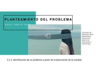 Comisión de
Admisión 2025
(Modalidad
Presencial)
Matriz de
Evaluación y
Contenidos
A u t o r : G a b r i e l O x s a
5.1.1. Identificación de un problema a partir de la observación de la realidad realidad
P L AN T E A M I E N TO D E L P R O B L E M A
 