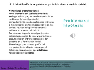 P ro b l ema s e
h i p ó tes is
5.1.1. Identificación de un problema a partir de la observación de la realidad
No todos los problemas tienen
necesariamente dos variables evidentes
Kerlinger señala que, aunque la mayoría de los
problemas de investigación del
comportamiento estudian relaciones entre dos
o más variables, existen investigaciones en las
que esa relación no aparece de manera
evidente en el enunciado inicial.
Por ejemplo, se puede investigar si existen
categorías naturales de color y forma. En ese
caso, la relación entre variables no es tan
evidente en la formulación inicial.
Sin embargo, para la investigación del
comportamiento, el texto pone especial
énfasis en los problemas que establecen
relaciones entre variables.
5. Kerlinger, F. N., & Lee, H. B. (2002). Investigación del comportamiento:
Métodos de investigación en ciencias sociales (4.ª ed.). McGraw-Hill
Interamericana. Capítulo 2. Problemas e hipótesis, p. 21. Contenido:
Problemas.
Autor: Gabriel Oxsa Quispe
 