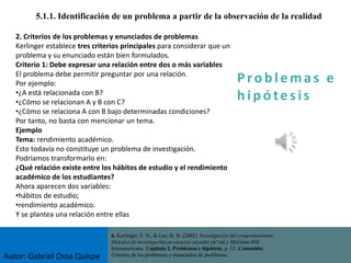 P ro b l ema s e
h i p ó tes is
5.1.1. Identificación de un problema a partir de la observación de la realidad
6. Kerlinger, F. N., & Lee, H. B. (2002). Investigación del comportamiento:
Métodos de investigación en ciencias sociales (4.ª ed.). McGraw-Hill
Interamericana. Capítulo 2. Problemas e hipótesis, p. 23. Contenido:
Criterios de los problemas y enunciados de problemas.
2. Criterios de los problemas y enunciados de problemas
Kerlinger establece tres criterios principales para considerar que un
problema y su enunciado están bien formulados.
Criterio 1: Debe expresar una relación entre dos o más variables
El problema debe permitir preguntar por una relación.
Por ejemplo:
•¿A está relacionada con B?
•¿Cómo se relacionan A y B con C?
•¿Cómo se relaciona A con B bajo determinadas condiciones?
Por tanto, no basta con mencionar un tema.
Ejemplo
Tema: rendimiento académico.
Esto todavía no constituye un problema de investigación.
Podríamos transformarlo en:
¿Qué relación existe entre los hábitos de estudio y el rendimiento
académico de los estudiantes?
Ahora aparecen dos variables:
•hábitos de estudio;
•rendimiento académico.
Y se plantea una relación entre ellas
Autor: Gabriel Oxsa Quispe
 