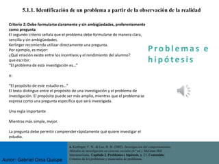 P ro b l ema s e
h i p ó tes is
5.1.1. Identificación de un problema a partir de la observación de la realidad
Criterio 2: Debe formularse claramente y sin ambigüedades, preferentemente
como pregunta
El segundo criterio señala que el problema debe formularse de manera clara,
sencilla y sin ambigüedades.
Kerlinger recomienda utilizar directamente una pregunta.
Por ejemplo, es mejor:
¿Qué relación existe entre los incentivos y el rendimiento del alumno?
que escribir:
“El problema de esta investigación es…”
o:
“El propósito de este estudio es…”
El texto distingue entre el propósito de una investigación y el problema de
investigación. El propósito puede ser más amplio, mientras que el problema se
expresa como una pregunta específica que será investigada.
Una regla importante
Mientras más simple, mejor.
La pregunta debe permitir comprender rápidamente qué quiere investigar el
estudio.
6. Kerlinger, F. N., & Lee, H. B. (2002). Investigación del comportamiento:
Métodos de investigación en ciencias sociales (4.ª ed.). McGraw-Hill
Interamericana. Capítulo 2. Problemas e hipótesis, p. 23. Contenido:
Criterios de los problemas y enunciados de problemas.
Autor: Gabriel Oxsa Quispe
 