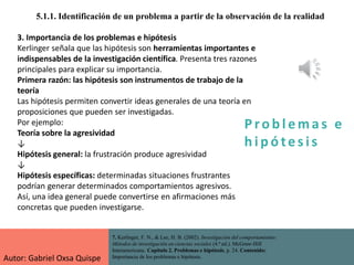 P ro b l ema s e
h i p ó tes is
5.1.1. Identificación de un problema a partir de la observación de la realidad
7. Kerlinger, F. N., & Lee, H. B. (2002). Investigación del comportamiento:
Métodos de investigación en ciencias sociales (4.ª ed.). McGraw-Hill
Interamericana. Capítulo 2. Problemas e hipótesis, p. 24. Contenido:
Importancia de los problemas e hipótesis.
3. Importancia de los problemas e hipótesis
Kerlinger señala que las hipótesis son herramientas importantes e
indispensables de la investigación científica. Presenta tres razones
principales para explicar su importancia.
Primera razón: las hipótesis son instrumentos de trabajo de la
teoría
Las hipótesis permiten convertir ideas generales de una teoría en
proposiciones que pueden ser investigadas.
Por ejemplo:
Teoría sobre la agresividad
↓
Hipótesis general: la frustración produce agresividad
↓
Hipótesis específicas: determinadas situaciones frustrantes
podrían generar determinados comportamientos agresivos.
Así, una idea general puede convertirse en afirmaciones más
concretas que pueden investigarse.
Autor: Gabriel Oxsa Quispe
 