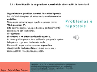 P ro b l ema s e
h i p ó tes is
5.1.1. Identificación de un problema a partir de la observación de la realidad
7. Kerlinger, F. N., & Lee, H. B. (2002). Investigación del comportamiento:
Métodos de investigación en ciencias sociales (4.ª ed.). McGraw-Hill
Interamericana. Capítulo 2. Problemas e hipótesis, p. 24. Contenido:
Importancia de los problemas e hipótesis.
Segunda razón: permiten someter relaciones a prueba
Las hipótesis son proposiciones sobre relaciones entre
variables.
Tienen una estructura que puede resumirse como:
“Si A, entonces B”.
Esto permite realizar una predicción y posteriormente
confrontarla con los hechos.
Por ejemplo:
Si aumenta A → entonces debería ocurrir B.
La investigación proporciona evidencia que puede apoyar
la hipótesis o generar dudas sobre ella.
Un aspecto importante es que no se prueban
simplemente hechos aislados. Lo que interesa es
comprobar las relaciones planteadas.
Autor: Gabriel Oxsa Quispe
 