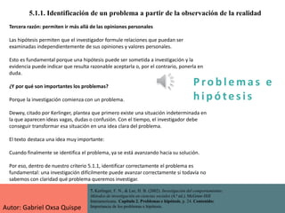 P ro b l ema s e
h i p ó tes is
5.1.1. Identificación de un problema a partir de la observación de la realidad
7. Kerlinger, F. N., & Lee, H. B. (2002). Investigación del comportamiento:
Métodos de investigación en ciencias sociales (4.ª ed.). McGraw-Hill
Interamericana. Capítulo 2. Problemas e hipótesis, p. 24. Contenido:
Importancia de los problemas e hipótesis.
Tercera razón: permiten ir más allá de las opiniones personales
Las hipótesis permiten que el investigador formule relaciones que puedan ser
examinadas independientemente de sus opiniones y valores personales.
Esto es fundamental porque una hipótesis puede ser sometida a investigación y la
evidencia puede indicar que resulta razonable aceptarla o, por el contrario, ponerla en
duda.
¿Y por qué son importantes los problemas?
Porque la investigación comienza con un problema.
Dewey, citado por Kerlinger, plantea que primero existe una situación indeterminada en
la que aparecen ideas vagas, dudas o confusión. Con el tiempo, el investigador debe
conseguir transformar esa situación en una idea clara del problema.
El texto destaca una idea muy importante:
Cuando finalmente se identifica el problema, ya se está avanzando hacia su solución.
Por eso, dentro de nuestro criterio 5.1.1, identificar correctamente el problema es
fundamental: una investigación difícilmente puede avanzar correctamente si todavía no
sabemos con claridad qué problema queremos investigar.
Autor: Gabriel Oxsa Quispe
 