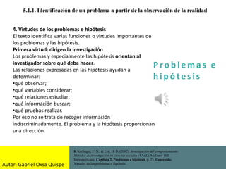 P ro b l ema s e
h i p ó tes is
5.1.1. Identificación de un problema a partir de la observación de la realidad
8. Kerlinger, F. N., & Lee, H. B. (2002). Investigación del comportamiento:
Métodos de investigación en ciencias sociales (4.ª ed.). McGraw-Hill
Interamericana. Capítulo 2. Problemas e hipótesis, p. 25. Contenido:
Virtudes de los problemas e hipótesis.
4. Virtudes de los problemas e hipótesis
El texto identifica varias funciones o virtudes importantes de
los problemas y las hipótesis.
Primera virtud: dirigen la investigación
Los problemas y especialmente las hipótesis orientan al
investigador sobre qué debe hacer.
Las relaciones expresadas en las hipótesis ayudan a
determinar:
•qué observar;
•qué variables considerar;
•qué relaciones estudiar;
•qué información buscar;
•qué pruebas realizar.
Por eso no se trata de recoger información
indiscriminadamente. El problema y la hipótesis proporcionan
una dirección.
Autor: Gabriel Oxsa Quispe
 