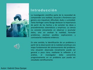 I n t r o d u c c i ó n
La investigación científica parte de la necesidad de
comprender una realidad, situación o fenómeno que
genera una inquietud, dificultad, duda o curiosidad.
Tanto Kerlinger como Bunge destacan la importancia
de partir de los hechos y de someter las ideas a
procedimientos sistemáticos y empíricos. La ciencia
no consiste únicamente en observar o acumular
datos, sino en analizar la realidad, formular
problemas, plantear posibles explicaciones y
contrastarlas mediante evidencia.
En este sentido, la identificación de un problema a
partir de la observación de la realidad constituye una
etapa fundamental del planteamiento del problema.
Una situación observada inicialmente puede ser
general o poco clara; mediante la reflexión y el
análisis, el investigador debe convertirla
progresivamente en un problema que pueda ser
estudiado científicamente.
Autor: Gabriel Oxsa Quispe
 