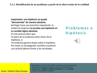 P ro b l ema s e
h i p ó tes is
5.1.1. Identificación de un problema a partir de la observación de la realidad
8. Kerlinger, F. N., & Lee, H. B. (2002). Investigación del comportamiento:
Métodos de investigación en ciencias sociales (4.ª ed.). McGraw-Hill
Interamericana. Capítulo 2. Problemas e hipótesis, p. 25. Contenido:
Virtudes de los problemas e hipótesis.
Importante: una hipótesis no queda
“demostrada” de manera absoluta
Kerlinger hace una precisión importante: la
evidencia empírica no prueba una hipótesis en
un sentido lógico absoluto.
Es más preciso decir que:
•el peso de la evidencia está a favor de la
hipótesis; o
•la evidencia genera dudas sobre la hipótesis.
Por tanto, la investigación científica mantiene
una actitud abierta frente a los resultados.
Autor: Gabriel Oxsa Quispe
 