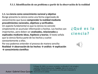¿ Q u é e s l a
c i e n cia?
5.1.1. Identificación de un problema a partir de la observación de la realidad
9. Bunge, M. (2001). La ciencia, su método y su filosofía (1.ª ed. revisada y
ampliada). Editorial Sudamericana. Capítulo: ¿Qué es la ciencia?, p. 9.
Contenido: Fundamentos de la ciencia como base para comprender la
observación de la realidad.
1.1. La ciencia como conocimiento racional y objetivo
Bunge presenta la ciencia como una forma organizada de
conocimiento que busca comprender la realidad mediante
procedimientos racionales, objetivos y verificables.
Un aspecto fundamental es que la ciencia no consiste
simplemente en acumular información o hechos. Los hechos son
importantes, pero deben ser analizados, relacionados y
explicados mediante ideas, hipótesis y teorías. El texto señala
que la ciencia fáctica parte de los hechos y vuelve
constantemente a ellos.
Por eso podemos entender el proceso de manera sencilla:
Realidad → observación de los hechos → análisis → explicación
→ conocimiento científico
Autor: Gabriel Oxsa Quispe
 