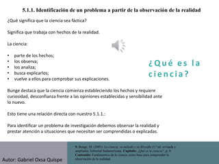 ¿ Q u é e s l a
c i e n cia?
5.1.1. Identificación de un problema a partir de la observación de la realidad
9. Bunge, M. (2001). La ciencia, su método y su filosofía (1.ª ed. revisada y
ampliada). Editorial Sudamericana. Capítulo: ¿Qué es la ciencia?, p. 9.
Contenido: Fundamentos de la ciencia como base para comprender la
observación de la realidad.
¿Qué significa que la ciencia sea fáctica?
Significa que trabaja con hechos de la realidad.
La ciencia:
• parte de los hechos;
• los observa;
• los analiza;
• busca explicarlos;
• vuelve a ellos para comprobar sus explicaciones.
Bunge destaca que la ciencia comienza estableciendo los hechos y requiere
curiosidad, desconfianza frente a las opiniones establecidas y sensibilidad ante
lo nuevo.
Esto tiene una relación directa con nuestro 5.1.1.:
Para identificar un problema de investigación debemos observar la realidad y
prestar atención a situaciones que necesitan ser comprendidas o explicadas.
Autor: Gabriel Oxsa Quispe
 