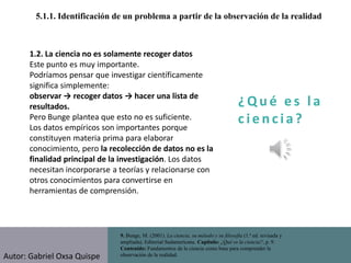 ¿ Q u é e s l a
c i e n cia?
5.1.1. Identificación de un problema a partir de la observación de la realidad
9. Bunge, M. (2001). La ciencia, su método y su filosofía (1.ª ed. revisada y
ampliada). Editorial Sudamericana. Capítulo: ¿Qué es la ciencia?, p. 9.
Contenido: Fundamentos de la ciencia como base para comprender la
observación de la realidad.
1.2. La ciencia no es solamente recoger datos
Este punto es muy importante.
Podríamos pensar que investigar científicamente
significa simplemente:
observar → recoger datos → hacer una lista de
resultados.
Pero Bunge plantea que esto no es suficiente.
Los datos empíricos son importantes porque
constituyen materia prima para elaborar
conocimiento, pero la recolección de datos no es la
finalidad principal de la investigación. Los datos
necesitan incorporarse a teorías y relacionarse con
otros conocimientos para convertirse en
herramientas de comprensión.
Autor: Gabriel Oxsa Quispe
 