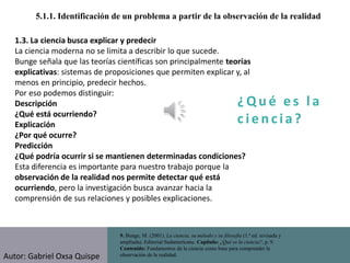 ¿ Q u é e s l a
c i e n cia?
5.1.1. Identificación de un problema a partir de la observación de la realidad
9. Bunge, M. (2001). La ciencia, su método y su filosofía (1.ª ed. revisada y
ampliada). Editorial Sudamericana. Capítulo: ¿Qué es la ciencia?, p. 9.
Contenido: Fundamentos de la ciencia como base para comprender la
observación de la realidad.
1.3. La ciencia busca explicar y predecir
La ciencia moderna no se limita a describir lo que sucede.
Bunge señala que las teorías científicas son principalmente teorías
explicativas: sistemas de proposiciones que permiten explicar y, al
menos en principio, predecir hechos.
Por eso podemos distinguir:
Descripción
¿Qué está ocurriendo?
Explicación
¿Por qué ocurre?
Predicción
¿Qué podría ocurrir si se mantienen determinadas condiciones?
Esta diferencia es importante para nuestro trabajo porque la
observación de la realidad nos permite detectar qué está
ocurriendo, pero la investigación busca avanzar hacia la
comprensión de sus relaciones y posibles explicaciones.
Autor: Gabriel Oxsa Quispe
 