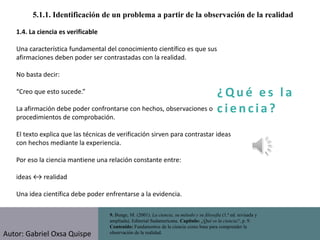 ¿ Q u é e s l a
c i e n cia?
5.1.1. Identificación de un problema a partir de la observación de la realidad
9. Bunge, M. (2001). La ciencia, su método y su filosofía (1.ª ed. revisada y
ampliada). Editorial Sudamericana. Capítulo: ¿Qué es la ciencia?, p. 9.
Contenido: Fundamentos de la ciencia como base para comprender la
observación de la realidad.
1.4. La ciencia es verificable
Una característica fundamental del conocimiento científico es que sus
afirmaciones deben poder ser contrastadas con la realidad.
No basta decir:
“Creo que esto sucede.”
La afirmación debe poder confrontarse con hechos, observaciones o
procedimientos de comprobación.
El texto explica que las técnicas de verificación sirven para contrastar ideas
con hechos mediante la experiencia.
Por eso la ciencia mantiene una relación constante entre:
ideas ↔ realidad
Una idea científica debe poder enfrentarse a la evidencia.
Autor: Gabriel Oxsa Quispe
 