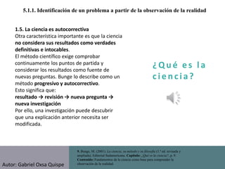 ¿ Q u é e s l a
c i e n cia?
5.1.1. Identificación de un problema a partir de la observación de la realidad
9. Bunge, M. (2001). La ciencia, su método y su filosofía (1.ª ed. revisada y
ampliada). Editorial Sudamericana. Capítulo: ¿Qué es la ciencia?, p. 9.
Contenido: Fundamentos de la ciencia como base para comprender la
observación de la realidad.
1.5. La ciencia es autocorrectiva
Otra característica importante es que la ciencia
no considera sus resultados como verdades
definitivas e intocables.
El método científico exige comprobar
continuamente los puntos de partida y
considerar los resultados como fuente de
nuevas preguntas. Bunge lo describe como un
método progresivo y autocorrectivo.
Esto significa que:
resultado → revisión → nueva pregunta →
nueva investigación
Por ello, una investigación puede descubrir
que una explicación anterior necesita ser
modificada.
Autor: Gabriel Oxsa Quispe
 