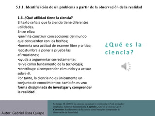 ¿ Q u é e s l a
c i e n cia?
5.1.1. Identificación de un problema a partir de la observación de la realidad
9. Bunge, M. (2001). La ciencia, su método y su filosofía (1.ª ed. revisada y
ampliada). Editorial Sudamericana. Capítulo: ¿Qué es la ciencia?, p. 9.
Contenido: Fundamentos de la ciencia como base para comprender la
observación de la realidad.
1.6. ¿Qué utilidad tiene la ciencia?
El texto señala que la ciencia tiene diferentes
utilidades.
Entre ellas:
•permite construir concepciones del mundo
que concuerden con los hechos;
•fomenta una actitud de examen libre y crítico;
•acostumbra a poner a prueba las
afirmaciones;
•ayuda a argumentar correctamente;
•sirve como fundamento de la tecnología;
•contribuye a comprender el mundo y a actuar
sobre él.
Por tanto, la ciencia no es únicamente un
conjunto de conocimientos: también es una
forma disciplinada de investigar y comprender
la realidad.
Autor: Gabriel Oxsa Quispe
 