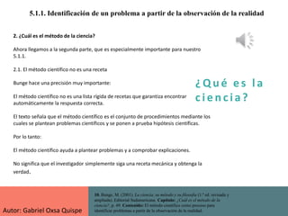 ¿ Q u é e s l a
c i e n cia?
5.1.1. Identificación de un problema a partir de la observación de la realidad
10. Bunge, M. (2001). La ciencia, su método y su filosofía (1.ª ed. revisada y
ampliada). Editorial Sudamericana. Capítulo: ¿Cuál es el método de la
ciencia?, p. 49. Contenido: El método científico como proceso para
identificar problemas a partir de la observación de la realidad.
2. ¿Cuál es el método de la ciencia?
Ahora llegamos a la segunda parte, que es especialmente importante para nuestro
5.1.1.
2.1. El método científico no es una receta
Bunge hace una precisión muy importante:
El método científico no es una lista rígida de recetas que garantiza encontrar
automáticamente la respuesta correcta.
El texto señala que el método científico es el conjunto de procedimientos mediante los
cuales se plantean problemas científicos y se ponen a prueba hipótesis científicas.
Por lo tanto:
El método científico ayuda a plantear problemas y a comprobar explicaciones.
No significa que el investigador simplemente siga una receta mecánica y obtenga la
verdad.
Autor: Gabriel Oxsa Quispe
 