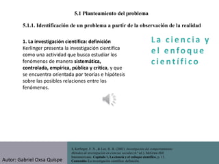 La c i e n cia y
e l e nfo que
c i e nt ífico
1. Kerlinger, F. N., & Lee, H. B. (2002). Investigación del comportamiento:
Métodos de investigación en ciencias sociales (4.ª ed.). McGraw-Hill
Interamericana. Capítulo 1. La ciencia y el enfoque científico, p. 13.
Contenido: La investigación científica: definición.
5.1.1. Identificación de un problema a partir de la observación de la realidad
5.1 Planteamiento del problema
1. La investigación científica: definición
Kerlinger presenta la investigación científica
como una actividad que busca estudiar los
fenómenos de manera sistemática,
controlada, empírica, pública y crítica, y que
se encuentra orientada por teorías e hipótesis
sobre las posibles relaciones entre los
fenómenos.
Autor: Gabriel Oxsa Quispe
 