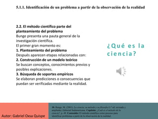 ¿ Q u é e s l a
c i e n cia?
5.1.1. Identificación de un problema a partir de la observación de la realidad
10. Bunge, M. (2001). La ciencia, su método y su filosofía (1.ª ed. revisada y
ampliada). Editorial Sudamericana. Capítulo: ¿Cuál es el método de la
ciencia?, p. 49. Contenido: El método científico como proceso para
identificar problemas a partir de la observación de la realidad.
2.2. El método científico parte del
planteamiento del problema
Bunge presenta una pauta general de la
investigación científica.
El primer gran momento es:
1. Planteamiento del problema
Después aparecen etapas relacionadas con:
2. Construcción de un modelo teórico
Se buscan conceptos, conocimientos previos y
posibles explicaciones.
3. Búsqueda de soportes empíricos
Se elaboran predicciones o consecuencias que
puedan ser verificadas mediante la realidad.
Autor: Gabriel Oxsa Quispe
 